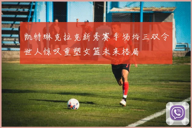 凯特琳克拉克新秀赛季场均三双令世人惊叹重塑女篮未来格局