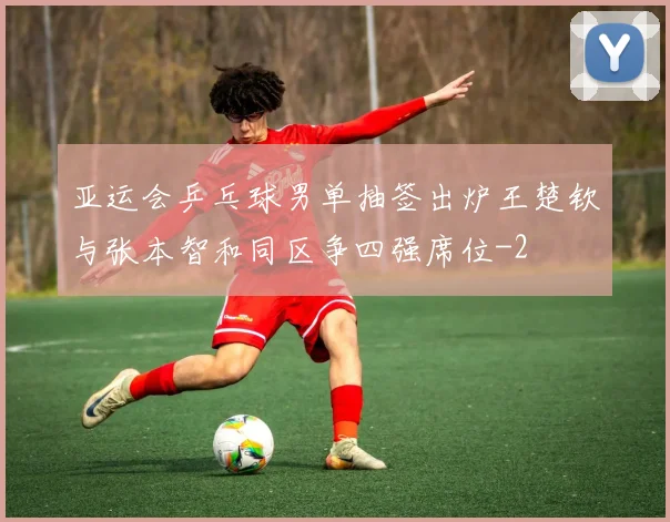 亚运会乒乓球男单抽签出炉王楚钦与张本智和同区争四强席位