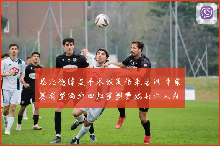 恩比德膝盖手术恢复传来喜讯 季前赛有望满血回归重塑费城七六人内线辉煌
