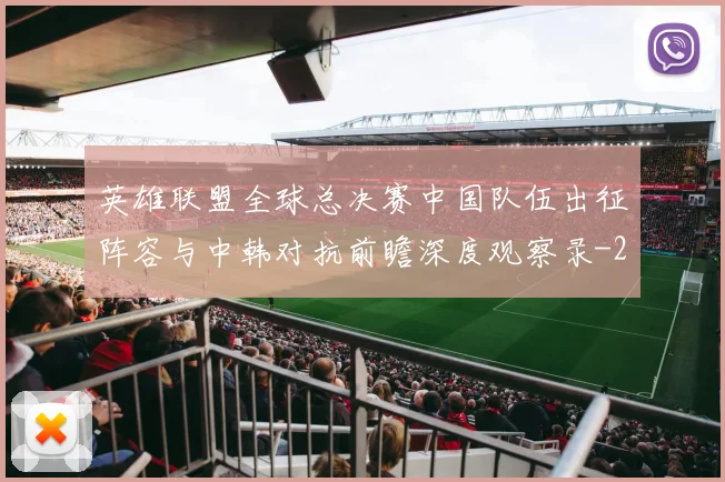 英雄联盟全球总决赛中国队伍出征阵容与中韩对抗前瞻深度观察录