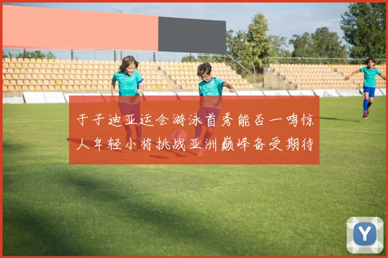 于子迪亚运会游泳首秀能否一鸣惊人年轻小将挑战亚洲巅峰备受期待