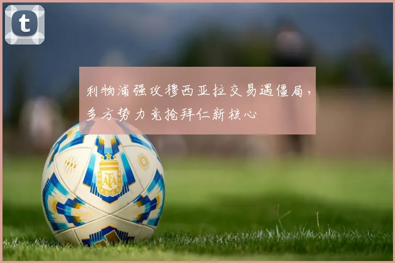 利物浦强攻穆西亚拉交易遇僵局，多方势力竞抢拜仁新核心