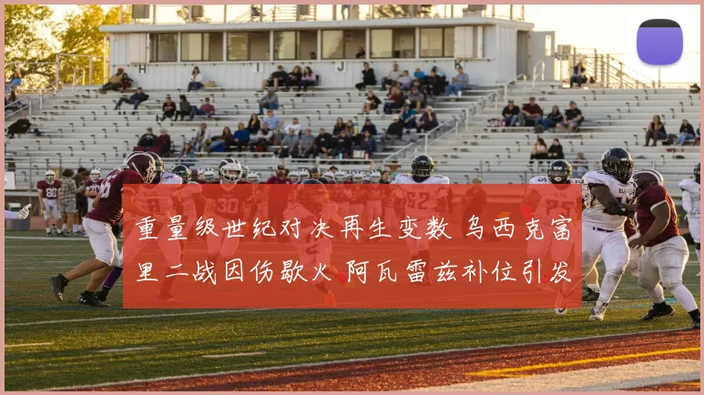 重量级世纪对决再生变数 乌西克富里二战因伤歇火 阿瓦雷兹补位引发拳迷激烈争论
