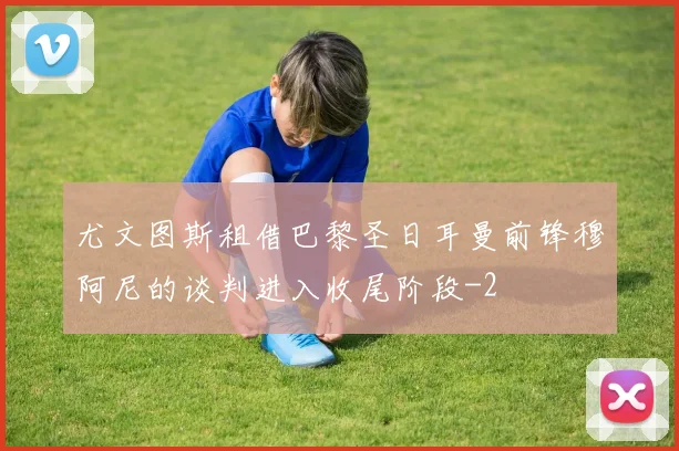 尤文图斯租借巴黎圣日耳曼前锋穆阿尼的谈判进入收尾阶段
