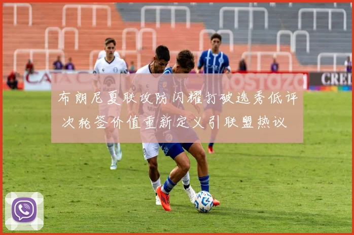 布朗尼夏联攻防闪耀打破选秀低评 次轮签价值重新定义引联盟热议