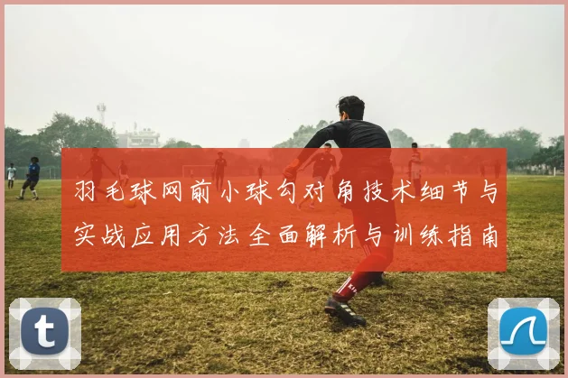 羽毛球网前小球勾对角技术细节与实战应用方法全面解析与训练指南