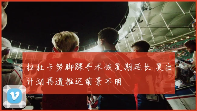 拉杜卡努脚踝手术恢复期延长 复出计划再遭推迟前景不明