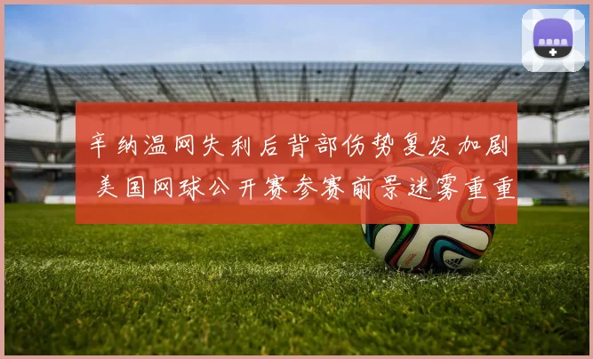 辛纳温网失利后背部伤势复发加剧 美国网球公开赛参赛前景迷雾重重