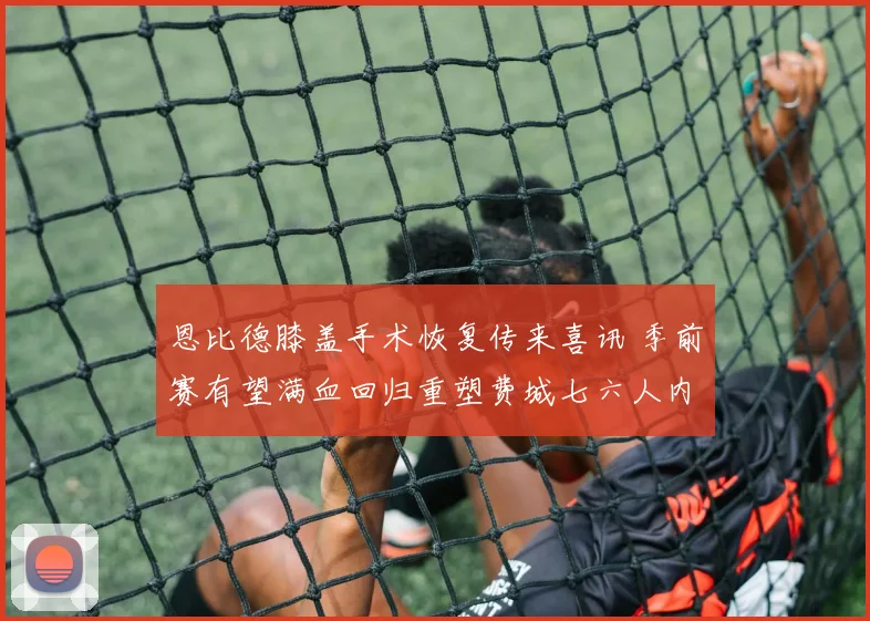 恩比德膝盖手术恢复传来喜讯 季前赛有望满血回归重塑费城七六人内线辉煌