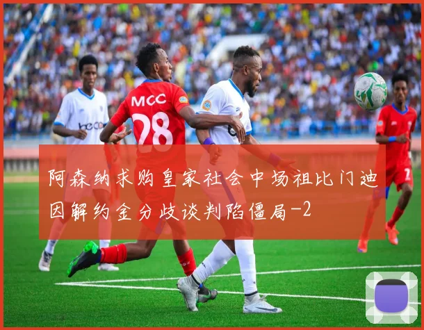 阿森纳求购皇家社会中场祖比门迪因解约金分歧谈判陷僵局
