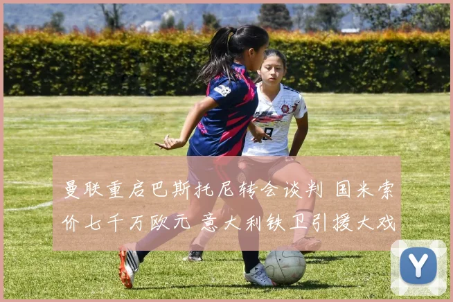 曼联重启巴斯托尼转会谈判 国米索价七千万欧元 意大利铁卫引援大戏上演