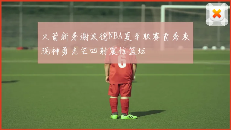 火箭新秀谢泼德NBA夏季联赛首秀表现神勇光芒四射震惊篮坛