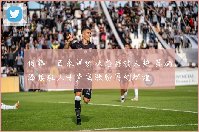 何锦櫶百米训练状态持续火热 苏炳添接班人呼声高涨盼再创辉煌