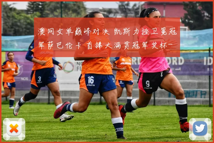 澳网女单巅峰对决 凯斯力挫卫冕冠军萨巴伦卡 首捧大满贯冠军奖杯