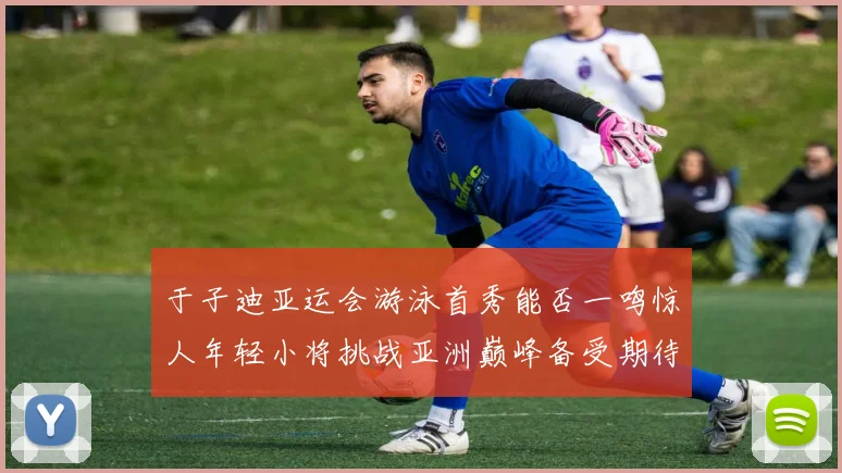 于子迪亚运会游泳首秀能否一鸣惊人年轻小将挑战亚洲巅峰备受期待