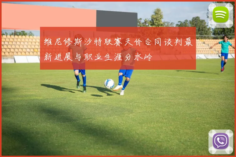 维尼修斯沙特联赛天价合同谈判最新进展与职业生涯分水岭