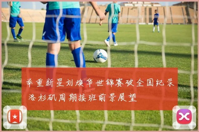 举重新星刘焕华世锦赛破全国纪录 洛杉矶周期接班前景展望