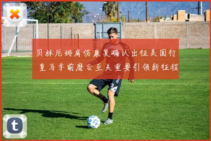 贝林厄姆肩伤康复确认出征美国行 皇马季前磨合至关重要引领新征程