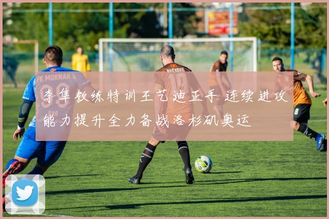 李隼教练特训王艺迪正手 连续进攻能力提升全力备战洛杉矶奥运