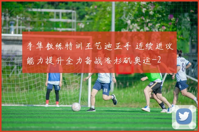 李隼教练特训王艺迪正手 连续进攻能力提升全力备战洛杉矶奥运
