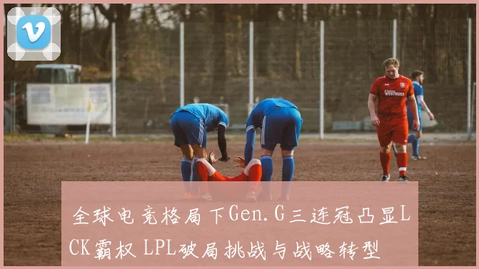 全球电竞格局下Gen.G三连冠凸显LCK霸权 LPL破局挑战与战略转型