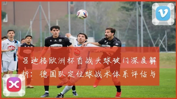 吕迪格欧洲杯首战头球破门深度解析：德国队定位球战术体系评估与制胜关键