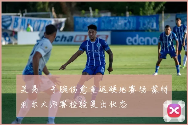 吴易昺手腕伤愈重返硬地赛场 蒙特利尔大师赛检验复出状态