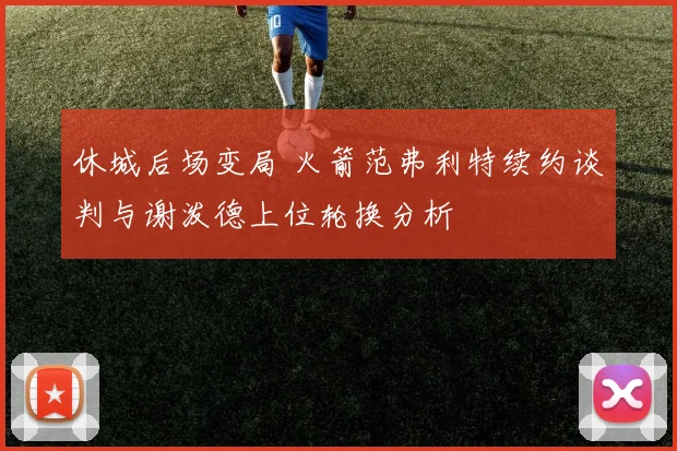 休城后场变局 火箭范弗利特续约谈判与谢泼德上位轮换分析