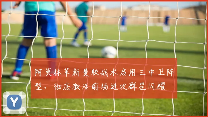 阿莫林革新曼联战术启用三中卫阵型，彻底激活前场进攻群星闪耀