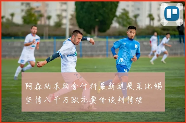 阿森纳求购舍什科最新进展莱比锡坚持八千万欧元要价谈判持续