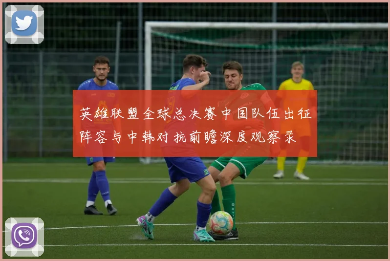 英雄联盟全球总决赛中国队伍出征阵容与中韩对抗前瞻深度观察录