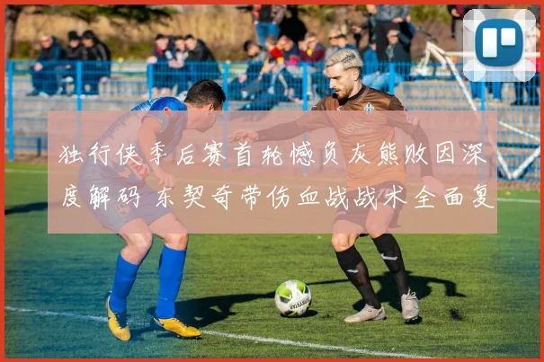 独行侠季后赛首轮憾负灰熊败因深度解码 东契奇带伤血战战术全面复盘
