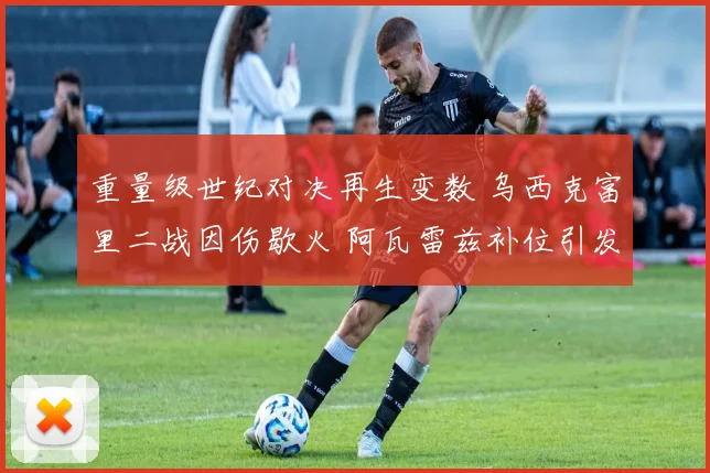 重量级世纪对决再生变数 乌西克富里二战因伤歇火 阿瓦雷兹补位引发拳迷激烈争论