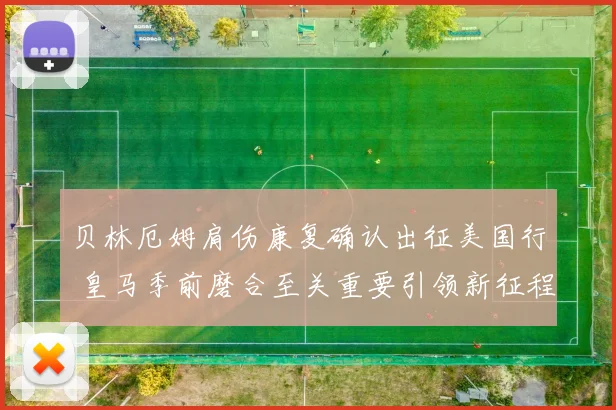 贝林厄姆肩伤康复确认出征美国行 皇马季前磨合至关重要引领新征程