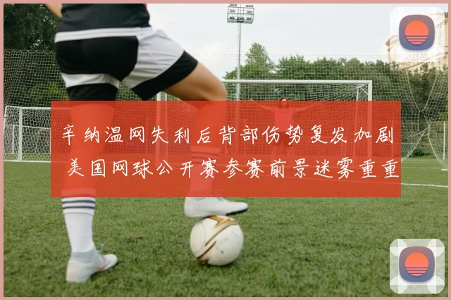 辛纳温网失利后背部伤势复发加剧 美国网球公开赛参赛前景迷雾重重